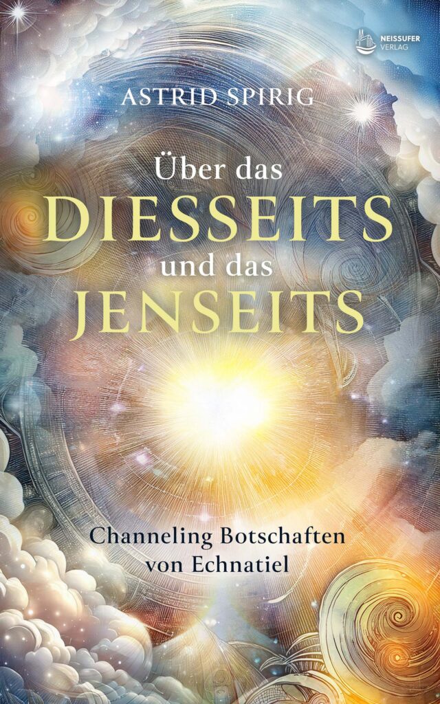 Astrid Spirig: Über das Diesseits und das Jenseits: Channeling Botschaften von Echnatiel Astrid Spirig: Über das Diesseits und das Jenseits: Channeling Botschaften von Echnatiel